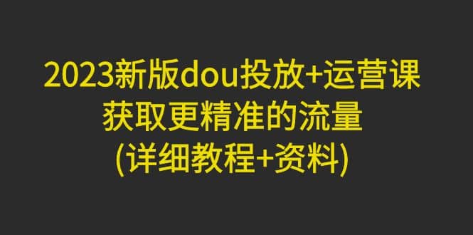 2023新版dou投放+运营课：获取更精准的流量(详细教程+资料)无水印网创吧-网创项目资源站-副业项目-创业项目-搞钱项目念念云网创