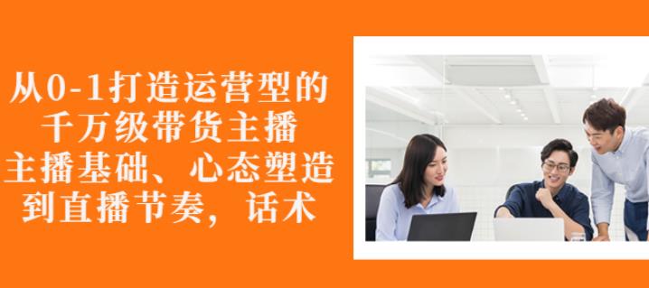 从0-1打造运营型的带货主播：主播基础、心态塑造，能力培养到直播节奏，话术进行全面讲解网创吧-网创项目资源站-副业项目-创业项目-搞钱项目念念云网创