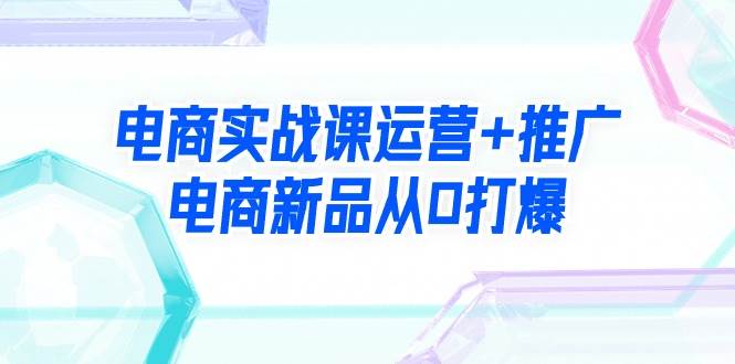 电商实战课运营+推广，电商新品从0打爆（99节视频课）网创吧-网创项目资源站-副业项目-创业项目-搞钱项目念念云网创
