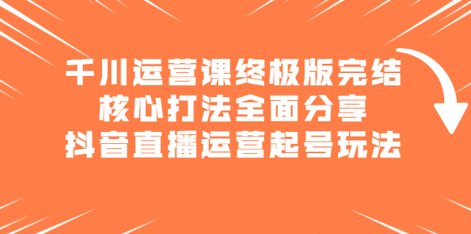 千川运营课终极版完结：核心打法全面分享，抖音直播运营起号玩法网创吧-网创项目资源站-副业项目-创业项目-搞钱项目念念云网创