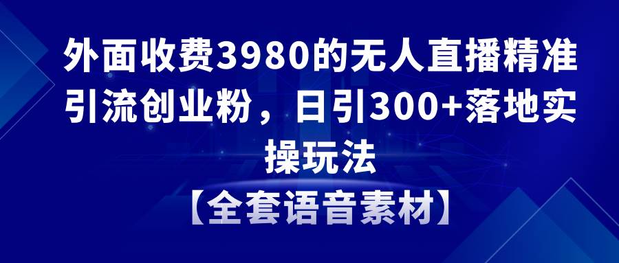 无人直播精准引流创业粉，日引300+落地实操玩法【全套语音素材】网创吧-网创项目资源站-副业项目-创业项目-搞钱项目念念云网创