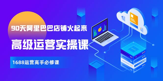 【90天阿里巴巴店铺火起来】高级运营实操课，1688运营高手必修课网创吧-网创项目资源站-副业项目-创业项目-搞钱项目念念云网创