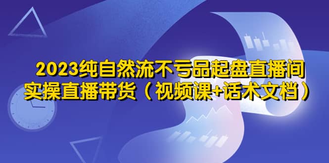 2023纯自然流不亏品起盘直播间，实操直播带货（视频课+话术文档）网创吧-网创项目资源站-副业项目-创业项目-搞钱项目念念云网创