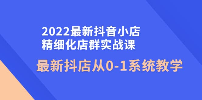 2022最新抖音小店精细化店群实战课，最新抖店从0-1系统教学网创吧-网创项目资源站-副业项目-创业项目-搞钱项目念念云网创