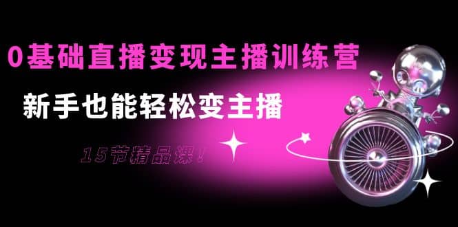 0基础直播变现主播训练营：新手也能轻松变主播，15节精品课网创吧-网创项目资源站-副业项目-创业项目-搞钱项目念念云网创