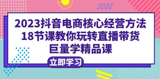 2023抖音电商核心经营方法：18节课教你玩转直播带货，巨量学精品课网创吧-网创项目资源站-副业项目-创业项目-搞钱项目念念云网创