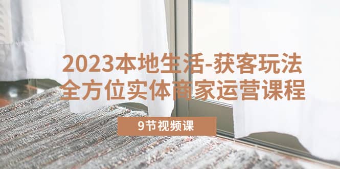 2023本地生活-获客玩法，全方位实体商家运营课程（9节视频课）网创吧-网创项目资源站-副业项目-创业项目-搞钱项目念念云网创