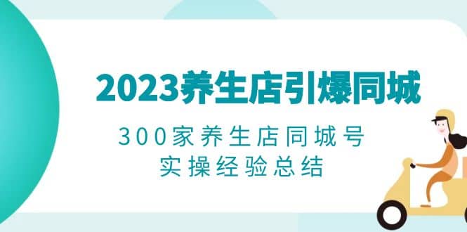 2023养生店·引爆同城，300家养生店同城号实操经验总结网创吧-网创项目资源站-副业项目-创业项目-搞钱项目念念云网创