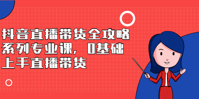 抖音直播带货全攻略系列专业课，0基础上手直播带货网创吧-网创项目资源站-副业项目-创业项目-搞钱项目念念云网创