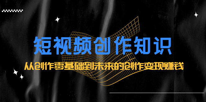短视频创作知识：从创作零基础到未来的创作变现赚钱网创吧-网创项目资源站-副业项目-创业项目-搞钱项目念念云网创