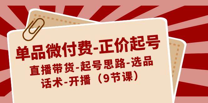 单品微付费-正价起号：直播带货-起号思路-选品-话术-开播（9节课）网创吧-网创项目资源站-副业项目-创业项目-搞钱项目念念云网创