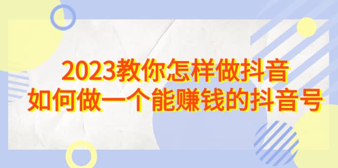 2023教你怎样做抖音，如何做一个能赚钱的抖音号（22节课）网创吧-网创项目资源站-副业项目-创业项目-搞钱项目念念云网创