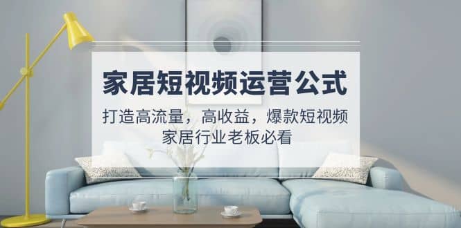 家居短视频运营公式：打造高流量，高收益，爆款短视频 家居行业老板必看网创吧-网创项目资源站-副业项目-创业项目-搞钱项目念念云网创