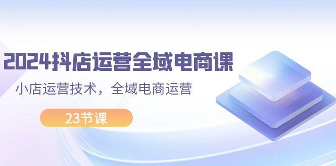 2024抖店运营-全域电商课，小店运营技术，全域电商运营（23节课）网创吧-网创项目资源站-副业项目-创业项目-搞钱项目念念云网创