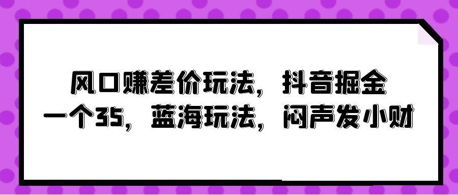 风口赚差价玩法，抖音掘金，一个35，蓝海玩法，闷声发小财网创吧-网创项目资源站-副业项目-创业项目-搞钱项目念念云网创