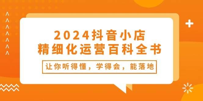 2024抖音小店-精细化运营百科全书：让你听得懂，学得会，能落地（34节课）网创吧-网创项目资源站-副业项目-创业项目-搞钱项目念念云网创