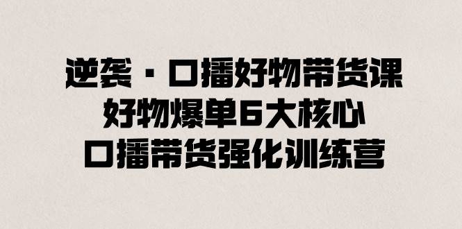 逆袭·口播好物带货课，好物爆单6大核心，口播带货强化训练营网创吧-网创项目资源站-副业项目-创业项目-搞钱项目念念云网创