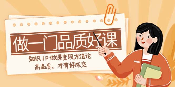如何做一门·品质好课，知识IP做课变现方法论，高品质，才有好成交（11节）网创吧-网创项目资源站-副业项目-创业项目-搞钱项目念念云网创