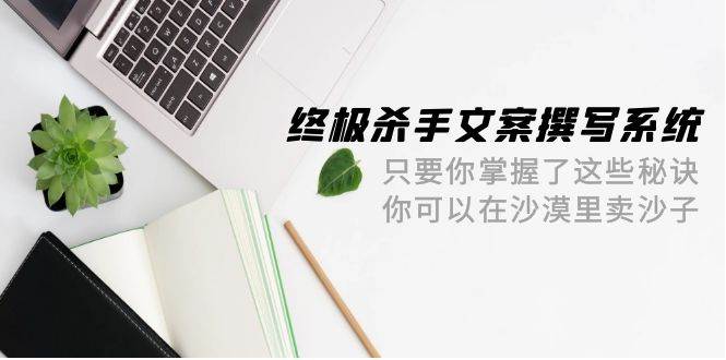 终极 杀手文案-撰写系统 只要你掌握了这些秘诀 你可以在沙漠里卖沙子-42节网创吧-网创项目资源站-副业项目-创业项目-搞钱项目念念云网创