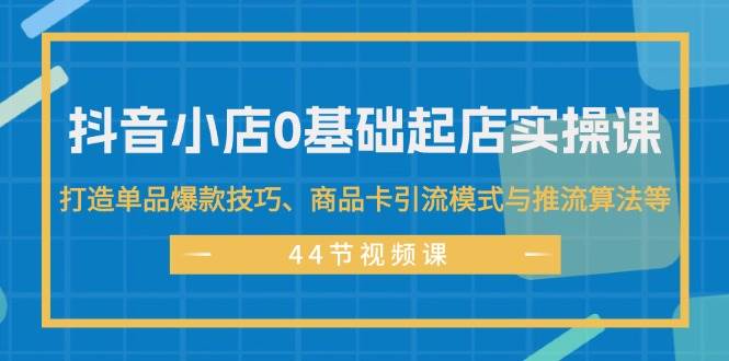 抖音小店0基础起店实操课，打造单品爆款技巧、商品卡引流模式与推流算法等网创吧-网创项目资源站-副业项目-创业项目-搞钱项目念念云网创