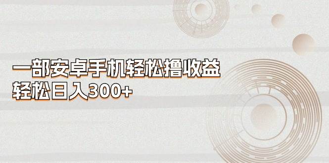 一部安卓手机轻松撸收益，轻松日入300+网创吧-网创项目资源站-副业项目-创业项目-搞钱项目念念云网创