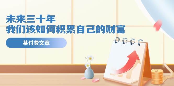 某公众号付费文《未来三十年，我们该如何积累自己的财富》网创吧-网创项目资源站-副业项目-创业项目-搞钱项目念念云网创
