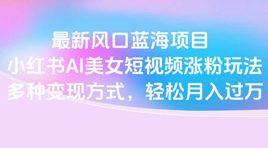 最新风口蓝海项目，小红书AI美女短视频涨粉玩法，多种变现方式轻松月入过万网创吧-网创项目资源站-副业项目-创业项目-搞钱项目念念云网创